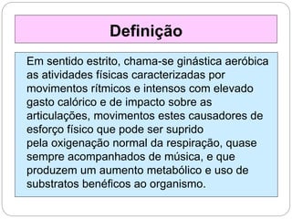 Em sentido estrito, chama-se ginástica aeróbica
as atividades físicas caracterizadas por
movimentos rítmicos e intensos com elevado
gasto calórico e de impacto sobre as
articulações, movimentos estes causadores de
esforço físico que pode ser suprido
pela oxigenação normal da respiração, quase
sempre acompanhados de música, e que
produzem um aumento metabólico e uso de
substratos benéficos ao organismo.
Definição
 