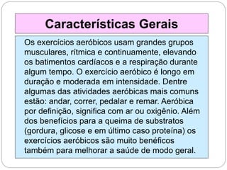 Os exercícios aeróbicos usam grandes grupos
musculares, rítmica e continuamente, elevando
os batimentos cardíacos e a respiração durante
algum tempo. O exercício aeróbico é longo em
duração e moderada em intensidade. Dentre
algumas das atividades aeróbicas mais comuns
estão: andar, correr, pedalar e remar. Aeróbica
por definição, significa com ar ou oxigênio. Além
dos benefícios para a queima de substratos
(gordura, glicose e em último caso proteína) os
exercícios aeróbicos são muito benéficos
também para melhorar a saúde de modo geral.
Características Gerais
 