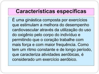 É uma ginástica composta por exercícios
que estimulam a melhora do desempenho
cardiovascular através da utilização do uso
do oxigênio pelo corpo do indivíduo e
permitindo que o coração trabalhe com
mais força e com maior frequência. Como
tem um ritmo constante e de longo período,
que caracteriza atividades aeróbicas, é
considerado um exercício aeróbico.
Características específicas
 
