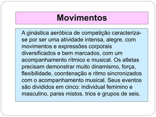 A ginástica aeróbica de competição caracteriza-
se por ser uma atividade intensa, alegre, com
movimentos e expressões corporais
diversificados e bem marcados, com um
acompanhamento rítmico e musical. Os atletas
precisam demonstrar muito dinamismo, força,
flexibilidade, coordenação e ritmo sincronizados
com o acompanhamento musical. Seus eventos
são divididos em cinco: individual feminino e
masculino, pares mistos, trios e grupos de seis.
Movimentos
 