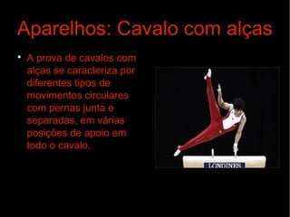 Aparelhos: Cavalo com alças

A prova de cavalos com
alças se caracteriza por
diferentes tipos de
movimentos circulares
com pernas junta e
separadas, em várias
posições de apoio em
todo o cavalo.
 