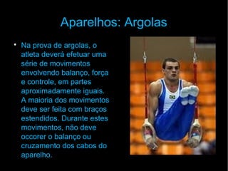 Aparelhos: Argolas

Na prova de argolas, o
atleta deverá efetuar uma
série de movimentos
envolvendo balanço, força
e controle, em partes
aproximadamente iguais.
A maioria dos movimentos
deve ser feita com braços
estendidos. Durante estes
movimentos, não deve
occorer o balanço ou
cruzamento dos cabos do
aparelho.
 