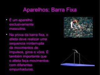Aparelhos: Barra Fixa

É um aparelho
exclusivamente
masculino.

Na prova da barra fixa, o
atleta deve realizar uma
sequencia ininterrupta
de movimentos de
impulsos, giros e vôos. É
também importante que
o atleta faça movimentos
com diferentes
empunhaduras.
 