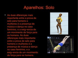 Aparelhos: Solo

As duas diferenças mais
importante entre a prova de
solo para homens e
mulheres é a presença de
música e dança no caso
feminino, e a exig~encia de
um movimento de força para
os homens. As duas
diferenças mais importante
entre a prova de solo para
homens e mulheres é a
presença de música e dança
no caso feminino, e a
exig~encia de um movimento
de força para os homens.
 