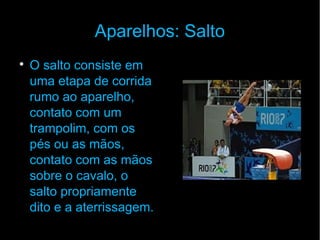 Aparelhos: Salto

O salto consiste em
uma etapa de corrida
rumo ao aparelho,
contato com um
trampolim, com os
pés ou as mãos,
contato com as mãos
sobre o cavalo, o
salto propriamente
dito e a aterrissagem.
 