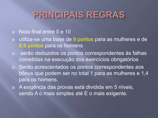 PRINCIPAIS REGRASNota final entre 0 e 10utiliza-se uma base de 9 pontos para as mulheres e de 8,6 pontospara os homens serão deduzidos os pontos correspondentes às falhas cometidas na execução dos exercícios obrigatóriosSerão acrescentados os pontos correspondentes aos bônus que podem ser no total 1 para as mulheres e 1,4 para os homens. A exigência das provas está dividida em 5 níveis, sendo A o mais simples até E o mais exigente.