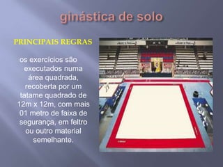 ginástica de soloPrincipais regrasos exercícios são executados numa área quadrada, recoberta por um tatame quadrado de 12m x 12m, com mais 01 metro de faixa de segurança, em feltro ou outro material semelhante. 