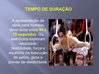 TEMPO DE DURAÇÃOA apresentação da série para homens deve durar entre 50 e 70 segundos. Os exercícios exploram velocidade, flexibilidade, força e equilíbrio na execução de saltos, giros e provas de elasticidade.