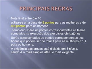  Nota final entre 0 e 10
 utiliza-se uma base de 9 pontos para as mulheres e de
8,6 pontos para os homens
 serão deduzidos os pontos correspondentes às falhas
cometidas na execução dos exercícios obrigatórios
 Serão acrescentados os pontos correspondentes aos
bônus que podem ser no total 1 para as mulheres e 1,4
para os homens.
 A exigência das provas está dividida em 5 níveis,
sendo A o mais simples até E o mais exigente.
 