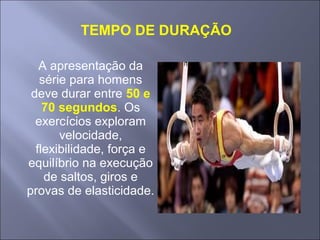 A apresentação da
série para homens
deve durar entre 50 e
70 segundos. Os
exercícios exploram
velocidade,
flexibilidade, força e
equilíbrio na execução
de saltos, giros e
provas de elasticidade.
TEMPO DE DURAÇÃO
 