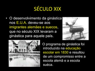 SÉCULO XIXO desenvolvimento da ginástica nos E.U.A. deveu-se aos imigrantes alemães e suecos, que no século XIX levaram a ginástica para aquele país.    O programa de ginástica foi introduzido na educação escolar em 1830 e resultou de um compromisso entre a escola alemã e a escola suéca.