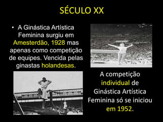 SÉCULO XXA Ginástica Artística Feminina surgiu em Amesterdão, 1928 mas apenas como competição de equipes. Vencida pelas ginastas holandesas. A competição individual de Ginástica Artística Feminina só se iniciou em 1952. 