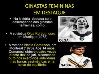GINASTAS FEMININAS EM DESTAQUENa história  destaca-se o desempenho das ginastas femininas, como:A soviética Olga Korbut,  ouro em Munique (1972)A romena Nadia Comaneci, em Montreal (1976). Aos 14 anos, Comaneci obteve quatro vezes a nota dez do júri, alcançando ouro nos exercícios individuais, nas barras assimétricas e na trave de equilíbrio.OLGANADIA