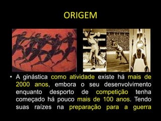 ORIGEMA ginástica como atividade existe há mais de 2000 anos, embora o seu desenvolvimento enquanto desporto de competição tenha começado há pouco mais de 100 anos.Tendo suas raízes na preparação para a guerra