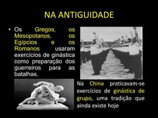 NA ANTIGUIDADEOs Gregos, os Mesopotanos, os Egípcios e os Romanos usaram exercícios de ginástica como preparação dos guerreiros para as batalhas. Na China praticavam-se exercícios de ginástica de grupo, uma tradição que ainda existe hoje