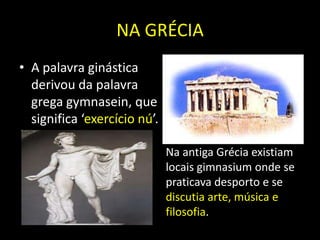 NA GRÉCIAA palavra ginástica derivou da palavra grega gymnasein, que significa ‘exercício nú’.Na antiga Grécia existiam locais gimnasium onde se praticava desporto e se discutia arte, música e filosofia.