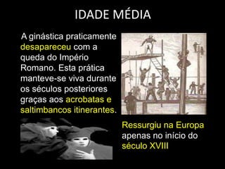 IDADE MÉDIA    A ginástica praticamente desapareceu com a queda do Império Romano. Esta prática manteve-se viva durante os séculos posteriores graças aos acrobatas e saltimbancos itinerantes. Ressurgiu na Europa apenas no início do século XVIII