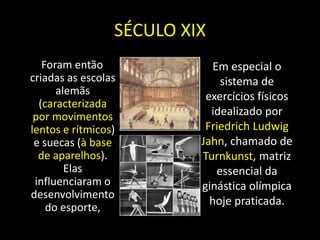 SÉCULO XIX    Foram então criadas as escolas alemãs (caracterizada por movimentos lentos e rítmicos) e suecas (à base de aparelhos). Elas influenciaram o desenvolvimento do esporte,Em especial o sistema de exercícios físicos idealizado por Friedrich Ludwig Jahn, chamado de Turnkunst, matriz essencial da ginástica olímpica hoje praticada. 