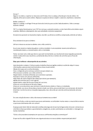 Coruja ?
Segurar no ombro, e apertar os músculos comfirmeza. Girar a cabeça,olhando por cima do ombro. Em
seguida,olhar para o outro ombro. Repousar o queixo no tórax e repetir o exercício. Aprimora o raciocínio.
Botões cerebrais?
Segurar o umbigo, e esfregar firme por baixo da clavícula,para os dois ladosdo externo. Evita o cansaço
durante a leitura.
?X? ? o simples fato de pensar num ?X? Faz com que, automaticamente, os dois hemisférios do cérebro sejam
acedidos.Melhora o desempenho das suas actividades de forma excepcional.
Os exercícios parecem ser bastantesimples,mas têm sua eficácia científica comprovada,alémde ser lúdico.
Dicas deexercícios para o cérebro:
Utilizar o mouse ou escovar os dentes com a mão contrária.
Essa é uma maneira simples dequebrar a rotina e também é uma excelente maneira de melhorar a
coordenação motora, a concentração e até a criatividade.
Tentar escrever com a mão que não é a que você normalmente usa resultará emnovas ligações queestarão
sendo criadasentre seus neurônios,aumentando dessa forma o número de caminhos para o fluxo de
informação.
Dicas para melhorar o desempenho do seu cérebro:
•Leia bastante e sempre. A leitura ajuda a trabalhardiversasregiões cerebrais ealémde adquirir novas
informações a pessoa estará estimulando as áreas visual everbal;
•Mude de roupa com os olhos fechados;
•Use o relógio de pulso no braço contrário ao que sempre usa,
•Para escovar os dentes use a mão contrária;
•Experimente alimentos diferentes para estimular o paladar;
•Converse muito com pessoas diferentes;
•Veja fotos de outros ângulos (de cabeça para baixo,por exemplo);
•Mude de caminhos para ir aos lugares;
•Experimente andar de trás para frente em sua casa;
•Faça um curso de dança ou de outra língua;
•Faça um curso de pintura,que estimula o lado direito do cérebro e libera a criatividade;
Experimente usar essas dicasedessa maneira mude sua rotina,procurando fazer isso comprazer, de maneira
divertida.E se divirta comas situações engraçadas,mas,não sede por vencido continue tentando até estar
craque.
Era uma relação deamor e ódio,não necessariamente nessa ordem!
Não só na ficção,a vida nos mostra que esses sentimentos seconfundem muitas vezes e a neurociência mostra
o que esses sentimentos têm em comum!
O pesquisador Semir Zeki do laboratório deNeurobiologia da University CollegeLondon disseem entrevista ao
siteCiência Hoje que embora aparentemente antagônicos,os dois sentimentos se confundem e interagem em
muitos momentos:
“O dia-a-dia providenciaexemplos em que essas conflitantes emoções se entrelaçam”
O que nos faz odiar alguém? Existe uma alguma estrutura no nosso cérebro responsável pelo ódio?
 
