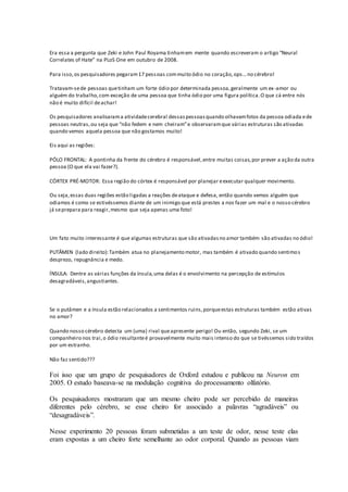Era essa a pergunta que Zeki e John Paul Royama tinhamem mente quando escreveram o artigo “Neural
Correlates of Hate” na PLoS One em outubro de 2008.
Para isso,os pesquisadores pegaram17 pessoas commuito ódio no coração,ops… no cérebro!
Tratavam-sede pessoas quetinham um forte ódio por determinada pessoa,geralmente um ex-amor ou
alguém do trabalho,com exceção de uma pessoa que tinha ódio por uma figura política.O que cá entre nós
não é muito difícil deachar!
Os pesquisadores analisarama atividadecerebral dessaspessoasquando olhavamfotos da pessoa odiada ede
pessoas neutras,ou seja que “não fedem e nem cheiram”e observaramque várias estruturas são ativadas
quando vemos aquela pessoa que não gostamos muito!
Eis aqui as regiões:
PÓLO FRONTAL: A pontinha da frente do cérebro é responsável,entre muitas coisas,por prever a ação da outra
pessoa (O que ela vai fazer?).
CÓRTEX PRÉ-MOTOR: Essa região do córtex é responsável por planejar eexecutar qualquer movimento.
Ou seja,essas duas regiões estão ligadas a reações deataque e defesa, então quando vemos alguém que
odiamos é como se estivéssemos diante de um inimigo que está prestes a nos fazer um mal e o nosso cérebro
já seprepara para reagir,mesmo que seja apenas uma foto!
Um fato muito interessante é que algumas estruturas que são ativadasno amor também são ativadas no ódio!
PUTÂMEN (lado direito):Também atua no planejamento motor, mas também é ativado quando sentimos
desprezo, repugnância e medo.
ÍNSULA: Dentre as várias funções da ínsula,uma delas é o envolvimento na percepção de estímulos
desagradáveis,angustiantes.
Se o putâmen e a ínsula estão relacionados a sentimentos ruins,porqueestas estruturas também estão ativas
no amor?
Quando nosso cérebro detecta um (uma) rival queapresente perigo! Ou então, segundo Zeki, se um
companheiro nos trai,o ódio resultanteé provavelmente muito mais intenso do que se tivéssemos sido traídos
por um estranho.
Não faz sentido???
Foi isso que um grupo de pesquisadores de Oxford estudou e publicou na Neuron em
2005. O estudo baseava-se na modulação cognitiva do processamento olfatório.
Os pesquisadores mostraram que um mesmo cheiro pode ser percebido de maneiras
diferentes pelo cérebro, se esse cheiro for associado a palavras “agradáveis” ou
“desagradáveis”.
Nesse experimento 20 pessoas foram submetidas a um teste de odor, nesse teste elas
eram expostas a um cheiro forte semelhante ao odor corporal. Quando as pessoas viam
 