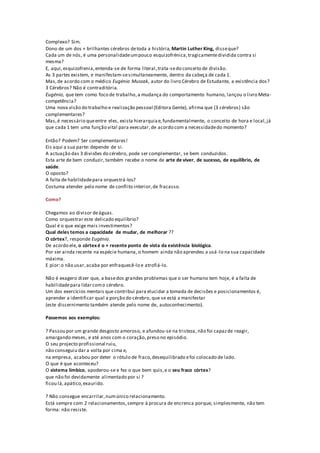 Complexo? Sim.
Dono de um dos + brilhantes cérebros detoda a história, Martin Luther King, disseque?
Cada um de nós, é uma personalidadeumpouco esquizofrénica,tragicamentedividida contra si
mesma?
E, aqui,esquizofrenia,entenda-se de forma literal,trata-sedo conceito de divisão.
As 3 partes existem, e manifestam-sesimultaneamente, dentro da cabeça de cada 1.
Mas,de acordo com o médico Eugénio Mussak, autor do livro Cérebro de Estudante, a existência dos?
3 Cérebros? Não é contraditória.
Eugénio, que tem como foco de trabalho,a mudança do comportamento humano, lançou o livro Meta-
competência?
Uma nova visão do trabalho e realização pessoal (Editora Gente), afirma que (3 cérebros) são
complementares?
Mas,é necessário queentre eles, exista hierarquiae,fundamentalmente, o conceito de hora e local,já
que cada 1 tem uma função vital para executar,de acordo com a necessidadedo momento?
Então? Podem? Ser complementares!
Eis aqui a sua parte: depende de si.
A actuação das 3 divisões do cérebro, pode ser complementar, se bem conduzidos.
Esta arte de bem conduzir, também recebe o nome de arte de viver, de sucesso, de equilíbrio, de
saúde.
O oposto?
A falta de habilidadepara orquestrá-los?
Costuma atender pelo nome de conflito interior,de fracasso.
Como?
Chegamos ao divisor deáguas.
Como orquestrar este delicado equilíbrio?
Qual é o que exige mais investimentos?
Qual deles temos a capacidade de mudar, de melhorar ??
O córtex?, responde Eugénio.
De acordo ele, o córtex é o + recente ponto de vista da existência biológica.
Por ser ainda recente na espécie humana, o homem ainda não aprendeu a usá -lo na sua capacidade
máxima.
E pior:o não usar,acaba por enfraquecê-lo e atrofiá-lo.
Não é exagero dizer que, a basedos grandes problemas que o ser humano tem hoje, é a falta de
habilidadepara lidarcomo cérebro.
Um dos exercícios mentais que contribui para elucidar a tomada de decisões e posicionamentos é,
aprender a identificar qual a porção do cérebro, que se está a manifestar
(este discernimento também atende pelo nome de, autoconhecimento).
Passemos aos exemplos:
? Passou por um grande desgosto amoroso, e afundou-se na tristeza, não foi capazde reagir,
amargando meses, e até anos com o coração,preso no episódio.
O seu projecto profissional ruiu,
não conseguiu dar a volta por cima e,
na empresa, acabou por deter o rótulo de fraco,desequilibrado efoi colocado de lado.
O que é que aconteceu?
O sistema límbico, apoderou-se e fez o que bem quis,e o seu fraco córtex?
que não foi devidamente alimentado por si ?
ficou lá,apático,exaurido.
? Não consegue encarrilar,numúnico relacionamento.
Está sempre com 2 relacionamentos,sempre à procura de encrenca porque, simplesmente, não tem
forma: não resiste.
 