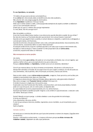 É o seu hipotálamo, no comando.
? O médico dizque precisa demais actividadefísica.
O seu córtex tem relacionado,todos os benefícios de uma vida saudável e...
Não adianta:tem uma preguiça gigante, dominadora.
O seu hipotálamo é poderoso. É ele que manda.
Antes que o córtex comece a ceder, saiba quegrandes exemplares da espécie, também se debatiam
com as suas contradições internas?
O bem que sei,que é, o melhor não consigo implementar.
E o mal,deste, não me consigo livrar?
Mas,há também as vitórias.
O escritor francês Albert Camus revelou o seu entusiasmo,quando descobriu o poder do seu córtex:?
No meio do inverno, eu finalmente descobri que existeem mim uma primavera invencível?
Quando se diz que alguém é bem-sucedido, é comum destacar o empenho, o optimismo,a abnegação,o
carácter persistente, o brilhantismo...
Quando encontramos uma pessoa de bem com a vida,cultivadoradeexcelentes relacionamentos,feliz
com ela mesma, costumamos defini-la como ? bem-resolvida?
A tradução cerebral disto,é que há 1 perfeito equilíbrio,em tudo o que se passa interiormente nela.
Há todos os indícios deque o ? bem-sucedido? é o felizproprietário de um córtex activo.
Lá está ele, orquestrando todos os interesses.
Não menospreze as outras porções
Um alerta:
É preciso ficar claro,que o córtex, não pode ser um aniquilador,umditador,mas simum regente, que
aponta a melhor altura,para uma explosão deraiva,para o descanso.
Porque o sistema límbico e o hipotálamo, também precisamser atendidos.Atendidos?
Claro!E por motivos óbvios.Se não se alimenta correctamente, não dorme o suficiente,há um
desequilíbrio detodas as funções do seu organismo e eis que surgem as doenças.Se não dá vazão aos
seus sentimentos, não se permite, vêm a frustração,os traumas,a baixa auto-estima.
Deve-se estar atento, a que o córtex esteja no comando, a negociar, fazer parcerias,comlucidez,com
sabedoria,exactamente como deve ser o bom líder.
Já imaginou os danos de uma liderança limitada,obtusa,(grosseira,rude,ignorante) e ditadora?
Mas como conseguir isto? É possível instruir o córtex? Claro que sim.
O cérebro humano é o órgão mais treinavel do corpo.
O pensador e escritor francês Jean-Paul Sartre, costumava dizer, com muita propriedade, o homem
pode ser o que ele quiser,até um creme podre, só depende dele.
As capacidades deraciocínio,deplaneamento, de criar,deharmonizar...
Qualquer qualidadeou aptidão que pode imaginar,o seu cérebro é capazde executar, e executar cada
vez melhor. Basta que o treine.
Porém? Atenção ao maior perigo - o cérebro obedece a uma das grandes leis da biologia:
A lei do uso e desuso?
Usou, desenvolve; não usou, atrofia.
É uma lei que valepara músculos,tendões, ligamentos,ossos e também, ou principalmente, para o
cérebro?
Explica Eugénio.
Verdade científica
Há muito que os cientistas descobriram,que é possível aumentar o número de sinapses, (ligações entre
os neurónios).
Quanto + informação econhecimento, + sinapses seformam,porque as células nervosas não
trabalham isoladas, dependem da rede a que pertencem.
 
