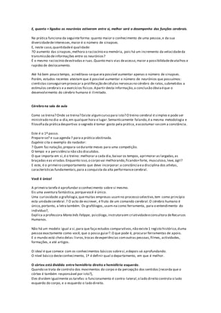 E, quanto + ligados os neurónios estiverem entre si, melhor será o desempenho das funções cerebrais.
Na prática funciona da seguinte forma: quanto maior o conhecimento de uma pessoa,e da sua
diversidadedeinteresses,maior é o número de sinapses.
E, neste caso,quantidadeé qualidade:
?O aumento das sinapses,melhora o raciocínio ea memória, pois há um incremento da velocidadeda
transmissão deinformações entre os neurónios?
É o mesmo raciocínio deestradas e ruas.Quanto mais vias deacesso,maior a possibilidadedeatalhos e
rapidezde deslocamento.
Até há bem pouco tempo, acreditava-seque era possível aumentar apenas o número de sinapses.
Porém, estudos recentes atestam que é possível aumentar o número de neurónios que possuímos:
cientistas conseguiramprovocar a proliferação decélulas nervosasno cérebro de ratos,submetidos a
estímulos cerebrais e a exercícios físicos.Apartir desta informação,a conclusão óbviaéque o
desenvolvimento do cérebro humano é ilimitado.
Cérebro na sala de aula
Como se treina? Onde se treina? Existe algumcurso para isto? O treino cerebral é simples e pode ser
ministrado no dia-a-dia,em qualquer hora e lugar.Semanticamente falando,é a mesma metodologia e
filosofiada prática desportiva:o segredo é tomar gosto pela prática, eacostumar-secom a constância.
Este é o 1º passo.
Prepare-se? e sua agenda ? para a prática obstinada.
Eugénio cita o exemplo do nadador:
? Quem faz natação,prepara-sedurante meses para uma competição.
O tempo e a persistência não são discutidos.
O que importa em si,é o treino: melhorar a cada dia,baixar os tempos, aprimorar as largadas,as
braçadas eas viradas.Enquanto isso,o corpo vai melhorando,ficando+forte, musculoso, leve, ágil?
E este, é o primeiro comportamento que deve incorporar:a constânciaea disciplina dos atletas,
características fundamentais,para a conquista da alta performancecerebral.
Você é único!
A primeira tarefa é aprofundar o conhecimento sobre si mesmo.
Eis uma aventura fantástica,porquevocê é único.
Uma curiosidade:a grafologia,quemuitas empresas usamno processo selectivo,tem como princípio
esta unidadecerebral.? O acto de escrever, é fruto de um comando cerebral.O cérebro humano é
único,portanto, a letra também. Os grafólogos,usam-na como ferramenta, para o entendimento do
indivíduo?,
Explica a professora Maria Inês Felippe, psicóloga, instrutoraem criatividadeeconsultora deRecursos
Humanos.
Não há um modelo igual a si,para que faça estudos comparativos,não existe1 registo histórico,duma
pessoa exactamente como você, que o possa guiar?.O que pode é, procurar ferramentas de apoio.
E o mundo está cheio delas:livros,trocas deexperiências comoutras pessoas,filmes, actividades,
formações, e até artigos.
O ideal é que comece com os conhecimentos básicos sobresi,edepois vá aprofundando.
O nível básico desteconhecimento, 1º é definir qual o departamento, em que é melhor.
O córtex está dividido entre hemisfério direito e hemisfério esquerdo.
Quando se trata de controlo dos movimentos do corpo e da percepção dos sentidos (recorda que o
córtex é também responsável por isto?),
Eles dividem igualmente as tarefas:o funcionamento é contra-lateral,o lado direito controla o lado
esquerdo do corpo, e o esquerdo o lado direito.
 