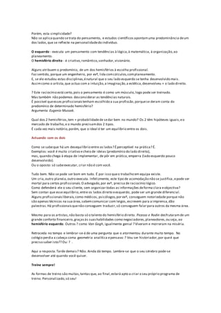 Porém, esta simplicidade?
Não se aplicaquando setrata do pensamento, e estudos científicos apontamuma predominância deum
dos lados,que se reflecte na personalidadedo indivíduo.
O esquerdo - executa um pensamento com tendências à lógica,à matemática, à organização,ao
planeamento.
O hemisfério direito - é criativo,romântico,sonhador,visionário.
Alguns atribuem o predomínio, de um dos hemisférios à escolha profissional.
Faz sentido, porque um engenheiro, por exº, lida comcálculos,complaneamento.
E, se ele estudou estas disciplinas,énatural que o seu lado esquerdo se tenha desenvolvido mais.
Assimcomo o artista,que actua com a intuição,a imaginação,a estética,desenvolveu + o lado direito.
? Este raciocínio está certo,pois o pensamento é como um músculo, logo pode ser treinado.
Mas também não podemos desconsiderar as tendências naturais.
É possível queesses profissionaistenham escolhido a sua profissão,porquese deram conta do
predomínio de determinado hemisfério?
Argumenta Eugenio Mussak.
Qual dos 2 hemisférios,tem + probabilidadede sedar bem no mundo? Os 2 têm hipóteses iguais,eo
mercado de trabalho,e o mundo precisamdos 2 tipos.
É cada vez mais notório,porém, que o ideal é ter um equilíbrio entre os dois.
Actuando com os dois
Como se sabeque há um desequilíbrio entre os lados? Éperceptível na prática? É.
Exemplos: você é muito criativo echeio de ideias (predomínio do lado direito),
mas, quando chega à etapa de implementar, de pôr em prática, emperra (lado esquerdo pouco
desenvolvido).
Ou o oposto: só sabeexecutar, criar não é com você.
Tudo bem. Não se pode ser bom em tudo. É por isso queo trabalho em equipa existe.
Um cria,outro planeia,outro executa. Infelizmente, este tipo de acomodação não se justifica,epode ser
mortal para certos profissionais.O advogado,por exº, precisa de raciocínio lógico.
Como defenderá ele o seu cliente, sem organizar todas as informações deforma clara eobjectiva?
Sem contar que esse equilíbrio,entre os lados direito eesquerdo, pode ser um grande diferencial.
Alguns profissionaisliberais,como médicos, psicólogos,por exº, conseguem notoriedade porque não
são apenas técnicos na sua área,sabemcomunicar com leigos,escrevem para a imprensa,dão
palestras.Há profissionaisquenão conseguem traduzir,só conseguem falar para outros da mesma área.
Mesmo para os artistas,não basta só o talento do hemisfério direito. Picasso e Rodin desfrutaramde um
grande conforto financeiro,graçasàs suashabilidades como negociadores,planeadores,ou seja, ao
hemisfério esquerdo. Outros ? como Van Gogh, igualmente genial ? Viveram e morreram na miséria.
Retroceda no tempo e lembrar-se-á de uma pergunta que o atormentou durante muito tempo. No
colégio perdia a cabeça coma geometria analítica epensava:? Vou ser historiador,por queé que
preciso saber isto?? Ou: ? .
Aqui a resposta.Tarde demais? Não. Ainda dá tempo. Lembre-se que o seu cérebro pode-se
desenvolver até quando você quiser.
Treine sempre!
As formas de treino são muitas,tantas que, ao final,estará apto a criar o seu próprio programa de
treino. Personalizado,só seu!
 