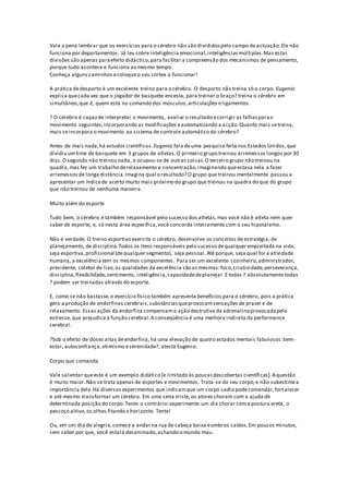 Vale a pena lembrar que os exercícios para o cérebro não são divididospelo campo de actuação.Ele não
funciona por departamentos. Já leu sobre inteligência emocional,inteligências múltiplas.Mas estas
divisões são apenas paraefeito didáctico,para facilitar a compreensão dos mecanismos de pensamento,
porque tudo acontece e funciona ao mesmo tempo.
Conheça alguns caminhos ecoloqueo seu córtex a funcionar!
A prática dedesporto é um excelente treino para o cérebro. O desporto não treina só o corpo. Eugenio
explica quecada vez que o jogador de basquete encesta, para treinar o braço? treina o cérebro em
simultâneo,que é, quem está no comando dos músculos,articulações eligamentos.
? O cérebro é capazde interpretar o movimento, avaliar o resultado ecorrigir as falhasparao
movimento seguintes,incorporando as modificações eautomatizando a acção.Quanto mais setreina,
mais seincorpora o movimento ao sistema de controle automático do cérebro?
Antes de mais nada,há estudos científicos.Eugenio fala deuma pesquisa feita nos Estados Unidos,que
dividiu umtime de basquete em 3 grupos de atletas.O primeiro grupo treinou arremessos longos por 30
dias.O segundo não treinou nada, e ocupou-se de outras coisas.O terceiro grupo não treinou na
quadra,mas fez um trabalho derelaxamento e concentração,imaginando queestava nela a fazer
arremessos de longa distância. Imagina qual o resultado? O grupo que treinou mentalmente passou a
apresentar um índicede acerto muito mais próximo do grupo que treinou na quadra do que do grupo
que não treinou de nenhuma maneira.
Muito além do esporte
Tudo bem, o cérebro é também responsável pelo sucesso dos atletas,mas você não é atleta nem quer
saber de esporte, e, só nesta área específica,você concorda inteiramente com o seu hipotálamo.
Não é verdade. O treino esportivo exercita o cérebro, desenvolve os conceitos de estratégia, de
planejamento, de disciplina.Todos os itens responsáveis pelo sucesso dequalquer empreitada na vida,
seja esportiva,profissional (dequalquer segmento), seja pessoal.Até porque, seja qual for a atividade
humana, a excelência tem os mesmos componentes. Para ser um excelente cozinheiro,administrador,
presidente, coletor de lixo,as qualidades da excelência são as mesmas:foco,criatividade,perseverança,
disciplina,flexibilidade,sentimento, inteligência,capacidadedeplanejar.Etodas ? absolutamente todas
? podem ser treinadas através do esporte.
E, como se não bastasse,o exercício físico também apresenta benefícios para o cérebro, pois a prática
gera a produção de endorfinas cerebrais,substânciasqueprovocamsensações de prazer e de
relaxamento. Essas ações da endorfina compensama ação destrutiva da adrenalinaprovocadapelo
estresse, que prejudica a função cerebral.A conseqüência é uma melhora indireta da performance
cerebral.
?Sob o efeito de doses altas deendorfina, há uma elevação de quatro estados mentais fabulosos:bem-
estar, autoconfiança,otimismo eserenidade?, atesta Eugenio.
Corpo que comanda
Vale salientar queeste é um exemplo didático (e limitado às poucasdescobertas científicas).Aquestão
é muito maior.Não se trata apenas de esportes e movimentos. Trata-se do seu corpo,e não subestimea
importância dele.Há diversos experimentos que indicamque um corpo sadio podecomandar,fortalecer
e até mesmo transformar um cérebro. Em uma cena triste, os atores choram com a ajuda de
determinada posição do corpo.Tente o contrário:experimente um dia chorar coma postura ereta, o
pescoço altivo,os olhos fitando o horizonte. Tente!
Ou, em um dia de alegria,comece a andar na rua de cabeça baixa eombros caídos.Em poucos minutos,
sem saber por que, você estará desanimado,achando o mundo mau.
 