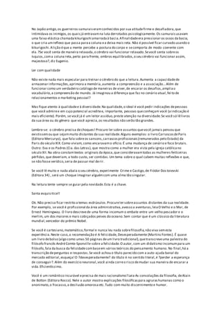 No Japão antigo,os guerreiros samuraiseramconhecidos por sua atitudefirme e desafiadora,que
intimidava os inimigos,os quaisjá entravamna luta derrotados psicologicamente. Os samuraisusavam
uma faixa elástica chamadakikurigoshi amarradaà bacia.Afinalidadeera pressionar os ossos da bacia,
o que cria umreflexo que passa paraa coluna ea deixa mais reta. Não é possível ficar curvado usando o
kikurigoshi.Alição éque a mente percebe a postura do corpo e secomporta de modo coerente com
ela.?Se você senta de maneira relaxada,o cérebro vai funcionar relaxado.Sevocê senta sobreos
ísquios,coma coluna reta,peito para frente, ombros equilibrados,o seu cérebro vai funcionar assim,
majestoso?,diz Eugenio.
Ler com qualidade
Não existe nada mais especular para treinar o cérebro do que a leitura.Aumenta a capacidadede
armazenar informações,aprimora a memória,aumenta a compreensão e a associação...Além de
funcionar como um verdadeiro catálogo de maneiras de viver,de encarar os desafios,ampliao
vocabulário,a compreensão de mundo. Já imaginou a diferença que faz no cenário atual,fei to de
relacionamentos e marketing pessoal?
Mas fique atento à qualidadee à diversidade.Na qualidade,o ideal é você pedir indicações depessoas
que você admiree em cujo potencial acreditee, importante, pessoas queconheçam você (a indicação é
mais eficiente). Porém, se você já é um leitor assíduo,preste atenção na diversidade.Se você só lêlivros
da sua área ou do gênero que você aprecia,os resultados não serão tão grandes.
Lembre-se: o cérebro precisa dechoques! Procure ler sobre assuntos quevocê jamais pensou que
existissemou que sejammuito distantes da sua realidade.Alguns exemplos: o livro CarrascosdeParis
(Editora Mercuryo), que fala sobreos sansons,carrascosprofissionais(remunerados pelo Estado) da
Paris do século XIX.Como viviam, como encaravamo ofício.É uma mudança de cenário e foco brutais.
Outro: Eva e os Padres (Cia.das Letras), que mostra como a mulher era vista pela igreja católicano
século XII.Na obra constamtextos originais da época,que consideravamtodas as mulheres feiticeiras
pérfidas,que deveriam, a todo custo, ser contidas.Um tema sobre o qual cabem muitas reflexões e que,
se não fosse verídico,seria de passar mal derir.
Se você lê muito e nada abala o seu cérebro, experimente Crime e Castigo,de Fiódor Dos toievski
(Editora 34) , será um choque imaginar alguémcom uma alma tão singular.
Na leitura tente sempre se guiar pela novidade.Esta é a chave.
Santa esquisitice!!
Ok. Não precisa ficar restrito a temas esdrúxulos.Procureler sobreassuntos distantes da sua realidade.
Por exemplo, se você é profissional da área administrativa,avesso a aventuras,leiaO Velho e o Mar, de
Ernest Hemingway. O livro descrevede uma forma incomum o embate entre um velho pescador e o
merlim, um dos maiores e mais cobiçados peixes do oceano.Sem contar que é um clássico da literatura
mundial,vencedor do prêmio Nobel.
Se você é cartesiano,matemático,formal e nunca leu nada sobrefilosofia,não viva semesta
experiência.Neste caso,a recomendação é A felicidade, Desesperadamente (Martins Fontes). É quase
um livro debolso (algo como umas 50 páginas deum livro tradicional),quetranscreveuma palestra do
filósofo francês AndréComte-Sponville sobre a felicidade.O autor, com um didatismo incomumpara um
filósofo,fala da busca da felicidadecombaseem vários teóricos do pensamento humano. No final,há a
transcrição deperguntas e respostas.Se você achou o título parecido com a auto-ajuda banal do
mercado editorial,esqueça!O ?desesperadamente? do título é no sentido literal,é ?perder a esperança
de conseguir?.Além do exercício neuronal,você ainda correo risco demudar sua maneira de encarar a
vida.Eficientíssimo.
Você é um romântico incurável eprecisa de mais racionalismo? Leia As consolações da filosofia, deAlain
de Botton (Editora Rocco). Nele o autor mostra explicações filosóficaspara agrurashumanas como o
anonimato,o fracasso,a desilusão amorosa etc.Tudo com muito discernimento e humor.
 