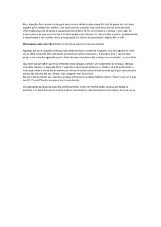 Mas,atenção: Maria Inês alerta queé preciso ler e refletir sobre o que foi lido.Se puder discutir com
alguém que também leu, melhor. ?Se você analisar o quefoi lido,você estará tanto armazenando
informações quanto ativando a capacidadedo cérebro. Se for um romance, coloque-seno lugar do
autor e pense de que outra forma a história poderia ter sido escrita.Não é só ler e aceitar passivamente:
é desenvolver o raciocínio crítico,a imaginação.Éa leitura de qualidade?,explicaMariaInês.
Homeopatia para o cérebro: todos os dias faça alguma coisa assustadora
Algumas pessoas sequeixam de que não lembram mais o nome de ninguém, não conseguem ter uma
única idéia nova,não têm motivação para buscar outros interesses...É provável que o seu cérebro
esteja com altas dosagens deapatia.Nada de novo acontece e ele começa a se acomodar,a seatrofiar.
Quando você perceber que está entrando neste estágio, comece um tratamento de choque. Marque
uma data (exceto na segunda-feira ? segundo a observação empírica,o cérebro não dá andamento a
nada que comece neste dia da semana) e inclua no seu dia uma atitude ou uma ação que assusteo seu
córtex. No mínimo ele vai refletir:?Epa! Enganei-me! Está vivo?.
Ele sairá do marasmo,vai levantar a cabeça,olhar para o sistema límbico edizer: ?Você viu isso? O que
será??. Pronto! Você já começa a dar sinaisdevida.
Vá capinando aos poucos,sozinho,continuamente. Tente ser melhor todos os dias,em todos os
sentidos.Um belo dia você acordará enão se reconhecerá, não reconhecerá o tamanho das suas asas.
 