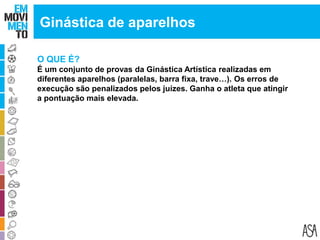 O QUE É?
É um conjunto de provas da Ginástica Artística realizadas em
diferentes aparelhos (paralelas, barra fixa, trave…). Os erros de
execução são penalizados pelos juízes. Ganha o atleta que atingir
a pontuação mais elevada.
Ginástica de aparelhos
 
