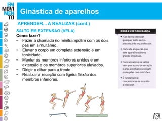 APRENDER... A REALIZAR (cont.)
Ginástica de aparelhos
SALTO EM EXTENSÃO (VELA)
Como fazer?
• Fazer a chamada no minitrampolim com os dois
pés em simultâneo.
• Elevar o corpo em completa extensão e em
tonicidade.
• Manter os membros inferiores unidos e em
extensão e os membros superiores elevados.
• Dirigir o olhar para a frente.
• Realizar a receção com ligeira flexão dos
membros inferiores.
 