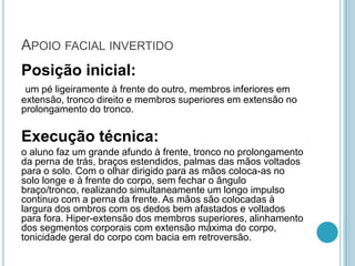 APOIO FACIAL INVERTIDO
Posição inicial:
um pé ligeiramente à frente do outro, membros inferiores em
extensão, tronco direito e membros superiores em extensão no
prolongamento do tronco.
Execução técnica:
o aluno faz um grande afundo à frente, tronco no prolongamento
da perna de trás, braços estendidos, palmas das mãos voltados
para o solo. Com o olhar dirigido para as mãos coloca-as no
solo longe e à frente do corpo, sem fechar o ângulo
braço/tronco, realizando simultaneamente um longo impulso
continuo com a perna da frente. As mãos são colocadas à
largura dos ombros com os dedos bem afastados e voltados
para fora. Hiper-extensão dos membros superiores, alinhamento
dos segmentos corporais com extensão máxima do corpo,
tonicidade geral do corpo com bacia em retroversão.
 