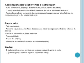 A subida por apoio facial invertido é facilitada por:
Numa primeira fase, colocação do tronco numa posição próxima da vertical;
O avanço dos ombros um pouco à frente da vertical das mãos, sem flexão da cabeça;
A extensão completa e permanente dos membros superiores para atenuar a insuficiência dos
músculos extensores dos braços nos jovens.
Erros a evitar:
Fletir os cotovelos;
Aproximar o queixo do peito (flexão da cabeça) ao afastá-la exageradamente (hiper extensão da
cabeça);
Colocar as mãos muito ou pouco afastadas;
Pouca tonicidade;
Avanço dos ombros;
Impulsionar as pernas com violência (ou insuficientemente).
Ajudas:
O ajudante coloca ambas as mãos nas coxas do executante, perto da bacia.
O ajudante agarra a perna de impulsão e controla o colega
 