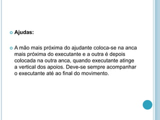  Ajudas:
 A mão mais próxima do ajudante coloca-se na anca
mais próxima do executante e a outra é depois
colocada na outra anca, quando executante atinge
a vertical dos apoios. Deve-se sempre acompanhar
o executante até ao final do movimento.
 