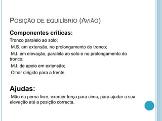 POSIÇÃO DE EQUILÍBRIO (AVIÃO)
Componentes críticas:
Tronco paralelo ao solo;
M.S. em extensão, no prolongamento do tronco;
M.I. em elevação, paralela ao solo e no prolongamento do
tronco;
M.I. de apoio em extensão;
Olhar dirigido para a frente.
Ajudas:
Mão na perna livre, exercer força para cima, para ajudar a sua
elevação até a posição correcta.
 