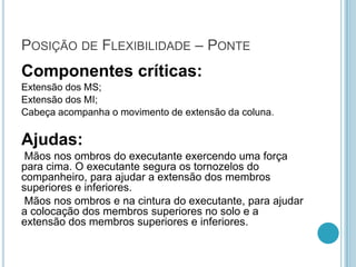 POSIÇÃO DE FLEXIBILIDADE – PONTE
Componentes críticas:
Extensão dos MS;
Extensão dos MI;
Cabeça acompanha o movimento de extensão da coluna.
Ajudas:
Mãos nos ombros do executante exercendo uma força
para cima. O executante segura os tornozelos do
companheiro, para ajudar a extensão dos membros
superiores e inferiores.
Mãos nos ombros e na cintura do executante, para ajudar
a colocação dos membros superiores no solo e a
extensão dos membros superiores e inferiores.
 
