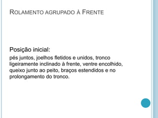 ROLAMENTO AGRUPADO À FRENTE
Posição inicial:
pés juntos, joelhos fletidos e unidos, tronco
ligeiramente inclinado à frente, ventre encolhido,
queixo junto ao peito, braços estendidos e no
prolongamento do tronco.
 