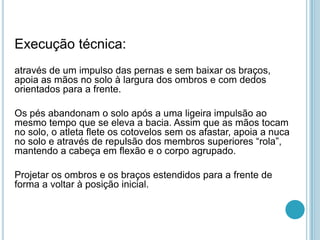 Execução técnica:
através de um impulso das pernas e sem baixar os braços,
apoia as mãos no solo à largura dos ombros e com dedos
orientados para a frente.
Os pés abandonam o solo após a uma ligeira impulsão ao
mesmo tempo que se eleva a bacia. Assim que as mãos tocam
no solo, o atleta flete os cotovelos sem os afastar, apoia a nuca
no solo e através de repulsão dos membros superiores “rola”,
mantendo a cabeça em flexão e o corpo agrupado.
Projetar os ombros e os braços estendidos para a frente de
forma a voltar à posição inicial.
 
