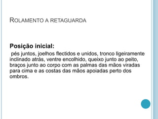 ROLAMENTO A RETAGUARDA
Posição inicial:
pés juntos, joelhos flectidos e unidos, tronco ligeiramente
inclinado atrás, ventre encolhido, queixo junto ao peito,
braços junto ao corpo com as palmas das mãos viradas
para cima e as costas das mãos apoiadas perto dos
ombros.
 