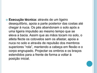  Execução técnica: através de um ligeiro
desequilíbrio, apoia a parte posterior das costas até
chegar à nuca. Os pés abandonam o solo após a
uma ligeira impulsão ao mesmo tempo que se
eleva a bacia. Assim que as mãos tocam no solo, o
atleta flecte os cotovelos sem os afastar, apoia a
nuca no solo e através de repulsão dos membros
superiores “rola”, mantendo a cabeça em flexão e o
corpo engrupado. Projectar os ombros e os braços
estendidos para a frente de forma a voltar à
posição inicial.
 