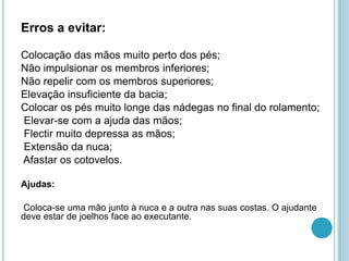 Erros a evitar:
Colocação das mãos muito perto dos pés;
Não impulsionar os membros inferiores;
Não repelir com os membros superiores;
Elevação insuficiente da bacia;
Colocar os pés muito longe das nádegas no final do rolamento;
Elevar-se com a ajuda das mãos;
Flectir muito depressa as mãos;
Extensão da nuca;
Afastar os cotovelos.
Ajudas:
Coloca-se uma mão junto à nuca e a outra nas suas costas. O ajudante
deve estar de joelhos face ao executante.
 