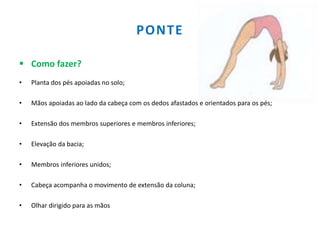 PONTE
 Como fazer?
• Planta dos pés apoiadas no solo;
• Mãos apoiadas ao lado da cabeça com os dedos afastados e orientados para os pés;
• Extensão dos membros superiores e membros inferiores;
• Elevação da bacia;
• Membros inferiores unidos;
• Cabeça acompanha o movimento de extensão da coluna;
• Olhar dirigido para as mãos
 