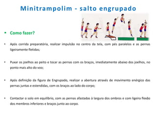 Minitrampolim - salto engrupado
 Como fazer?
• Após corrida preparatória, realizar impulsão no centro da tela, com pés paralelos e as pernas
ligeiramente fletidas;
• Puxar os joelhos ao peito e tocar as pernas com os braços, imediatamente abaixo dos joelhos, no
ponto mais alto do voo;
• Após definição da figura de Engrupado, realizar a abertura através de movimento enérgico das
pernas juntas e estendidas, com os braços ao lado do corpo;
• Contactar o solo em equilíbrio, com as pernas afastadas à largura dos ombros e com ligeira flexão
dos membros inferiores e braços junto ao corpo.
 