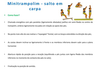 Minitrampolim - salto em
carpa
 Como fazer?
• Chamada energética com pés paralelos (ligeiramente afastados) joelhos em semi-flexão no centro do
trampolim, ombros ligeiramente recuados em relação ao apoio dos pés;
• No ponto mais alto do voo realizar a “espargata” frontal, com os braços estendidos na direção dos pés;
• As costas devem inclinar-se ligeiramente à frente e os membros inferiores devem subir para o plano
horizontal.
• Abertura rápida da posição para a receção (equilibrada a pés juntos com ligeira flexão dos membros
inferiores no momento do contacto dos pés no solo);
• Finalização na posição de sentido.
 