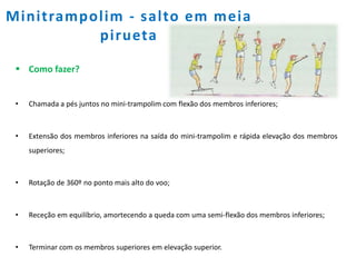 Minitrampolim - salto em meia
pirueta
 Como fazer?
• Chamada a pés juntos no mini-trampolim com flexão dos membros inferiores;
• Extensão dos membros inferiores na saída do mini-trampolim e rápida elevação dos membros
superiores;
• Rotação de 360º no ponto mais alto do voo;
• Receção em equilíbrio, amortecendo a queda com uma semi-flexão dos membros inferiores;
• Terminar com os membros superiores em elevação superior.
 