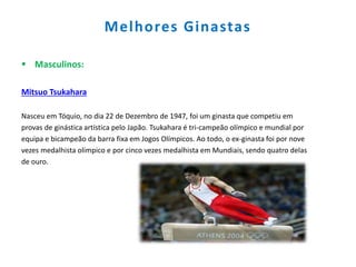 Melhores Ginastas
 Masculinos:
Mitsuo Tsukahara
Nasceu em Tóquio, no dia 22 de Dezembro de 1947, foi um ginasta que competiu em
provas de ginástica artística pelo Japão. Tsukahara é tri-campeão olímpico e mundial por
equipa e bicampeão da barra fixa em Jogos Olímpicos. Ao todo, o ex-ginasta foi por nove
vezes medalhista olímpico e por cinco vezes medalhista em Mundiais, sendo quatro delas
de ouro.
 