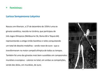  Femininas:
Larissa Semyonovna Latynina
Nasceu em Kherson, a 27 de dezembro de 1934 é uma ex
ginasta soviética, nascida na Ucrânia, que participou de
três Jogos Olímpicos (Melbourne 56, Roma 60 e Tóquio 64)
representando a antiga União Soviética e neles conquistando
um total de dezoito medalhas - sendo nove de ouro - que a
transformaram na maior campeã olímpica de todos os tempos.
Também foi uma das ginastas mais bem sucedidas em campeonatos
mundiais e europeus - catorze no total, em ambas as competições,
sendo dez delas, em mundiais, de ouro.
 
