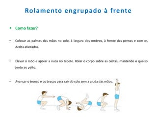 Rolamento engrupado à frente
 Como fazer?
• Colocar as palmas das mãos no solo, à largura dos ombros, à frente das pernas e com os
dedos afastados.
• Elevar o rabo e apoiar a nuca no tapete. Rolar o corpo sobre as costas, mantendo o queixo
junto ao peito.
• Avançar o tronco e os braços para sair do solo sem a ajuda das mãos.
 
